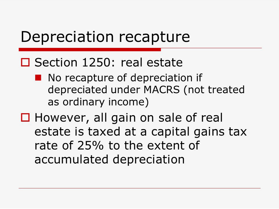 Depreciation recapture  Section 1250: real estate No recapture of depreciation if depreciated under MACRS (not treated as ordinary income)  However, all gain on sale of real estate is taxed at a capital gains tax rate of 25% to the extent of accumulated depreciation