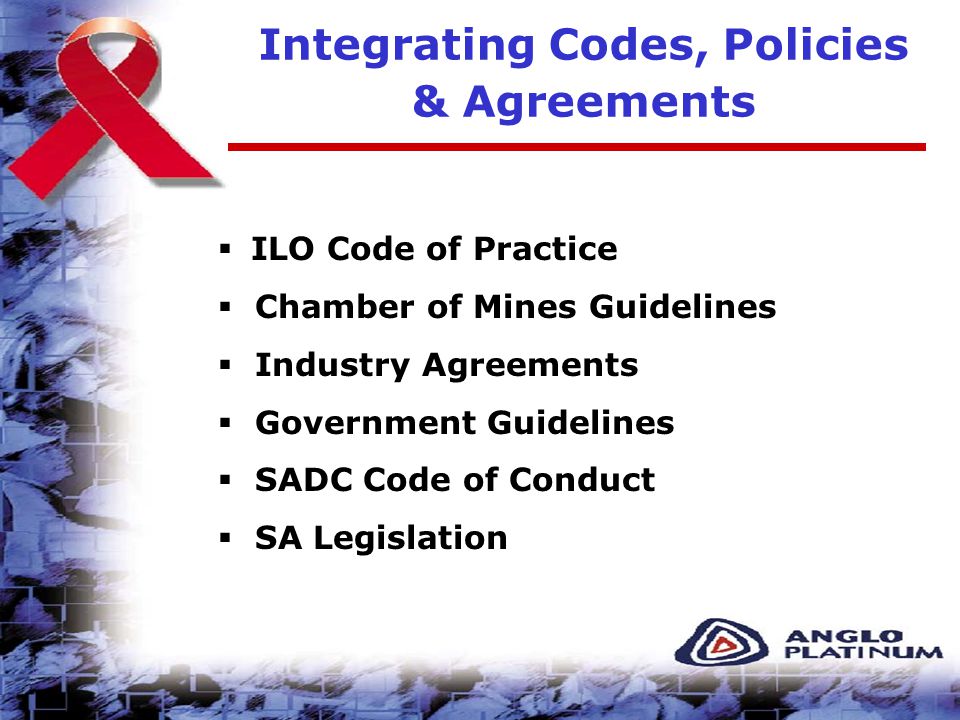 Integrating Codes, Policies & Agreements  ILO Code of Practice  Chamber of Mines Guidelines  Industry Agreements  Government Guidelines  SADC Code of Conduct  SA Legislation