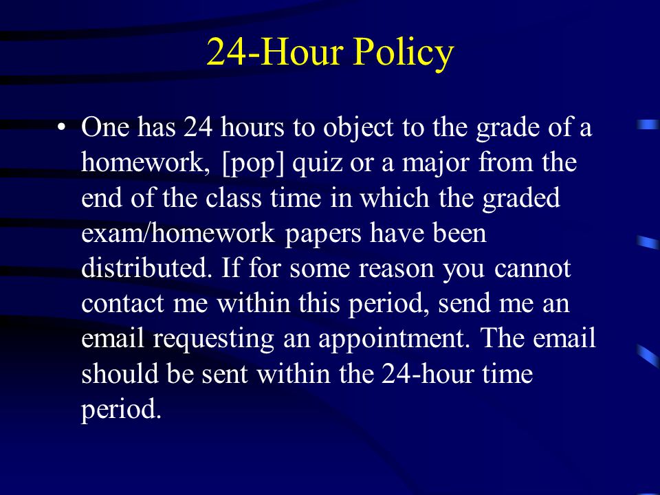 24-Hour Policy One has 24 hours to object to the grade of a homework, [pop] quiz or a major from the end of the class time in which the graded exam/homework papers have been distributed.