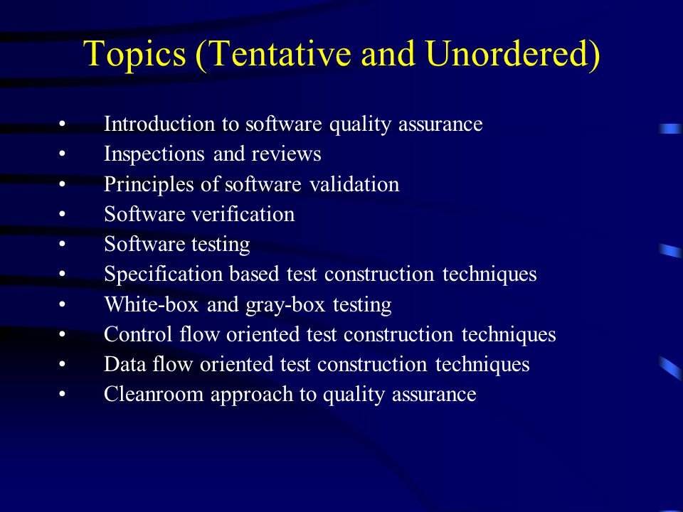 Topics (Tentative and Unordered) Introduction to software quality assurance Inspections and reviews Principles of software validation Software verification Software testing Specification based test construction techniques White-box and gray-box testing Control flow oriented test construction techniques Data flow oriented test construction techniques Cleanroom approach to quality assurance