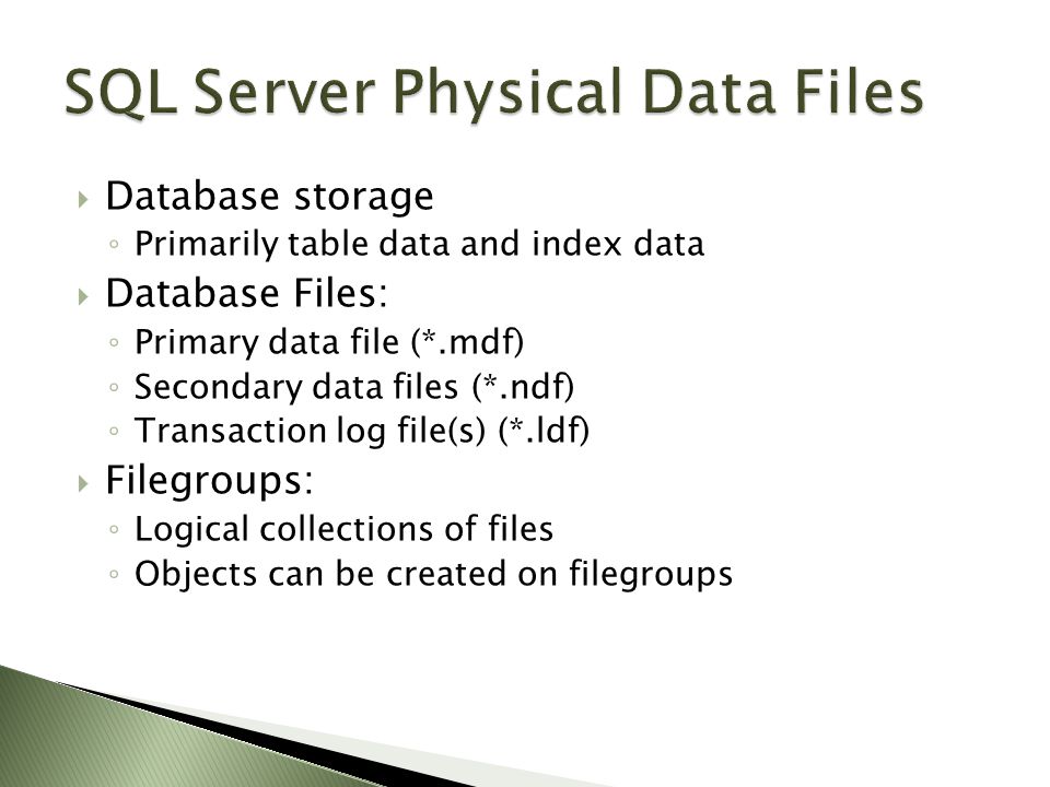 Database storage ◦ Primarily table data and index data  Database Files: ◦ Primary data file (*.mdf) ◦ Secondary data files (*.ndf) ◦ Transaction log file(s) (*.ldf)  Filegroups: ◦ Logical collections of files ◦ Objects can be created on filegroups