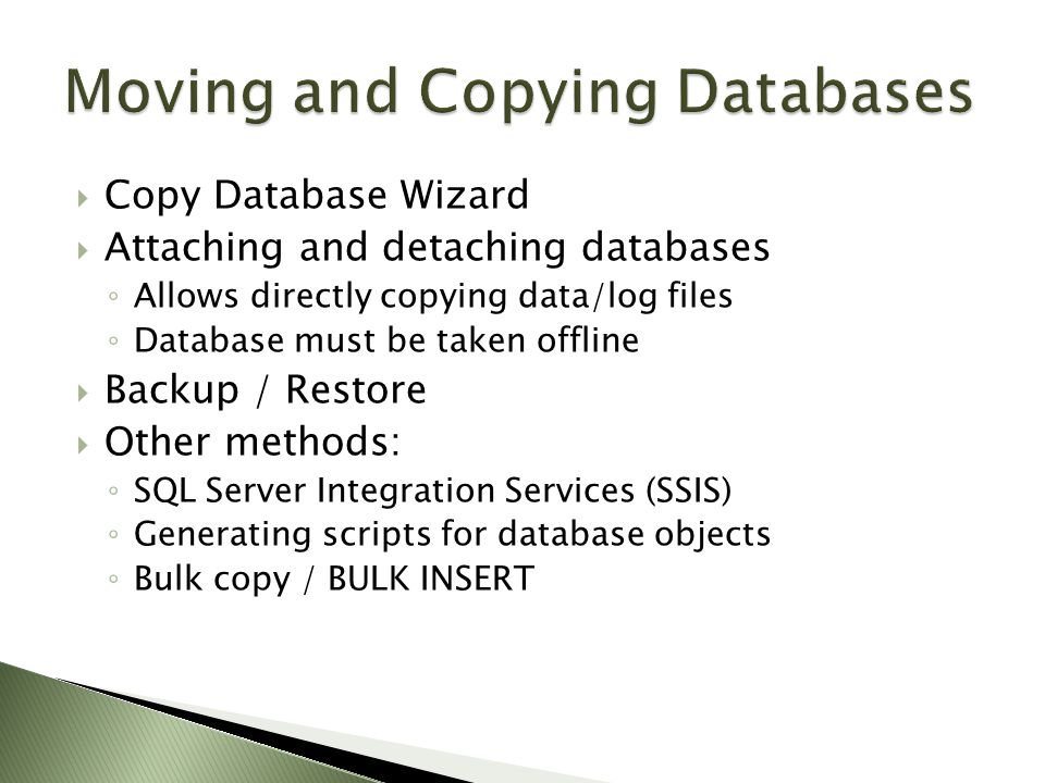  Copy Database Wizard  Attaching and detaching databases ◦ Allows directly copying data/log files ◦ Database must be taken offline  Backup / Restore  Other methods: ◦ SQL Server Integration Services (SSIS) ◦ Generating scripts for database objects ◦ Bulk copy / BULK INSERT