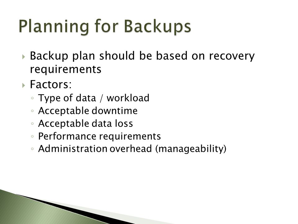  Backup plan should be based on recovery requirements  Factors: ◦ Type of data / workload ◦ Acceptable downtime ◦ Acceptable data loss ◦ Performance requirements ◦ Administration overhead (manageability)