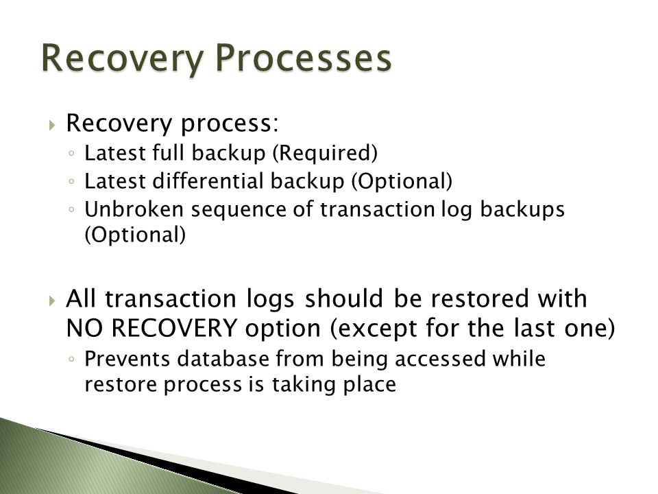  Recovery process: ◦ Latest full backup (Required) ◦ Latest differential backup (Optional) ◦ Unbroken sequence of transaction log backups (Optional)  All transaction logs should be restored with NO RECOVERY option (except for the last one) ◦ Prevents database from being accessed while restore process is taking place