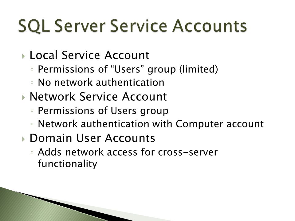  Local Service Account ◦ Permissions of Users group (limited) ◦ No network authentication  Network Service Account ◦ Permissions of Users group ◦ Network authentication with Computer account  Domain User Accounts ◦ Adds network access for cross-server functionality