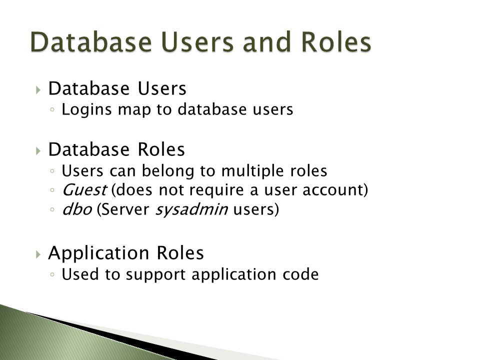  Database Users ◦ Logins map to database users  Database Roles ◦ Users can belong to multiple roles ◦ Guest (does not require a user account) ◦ dbo (Server sysadmin users)  Application Roles ◦ Used to support application code