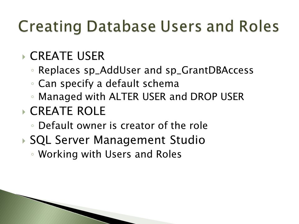  CREATE USER ◦ Replaces sp_AddUser and sp_GrantDBAccess ◦ Can specify a default schema ◦ Managed with ALTER USER and DROP USER  CREATE ROLE ◦ Default owner is creator of the role  SQL Server Management Studio ◦ Working with Users and Roles