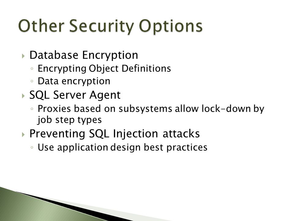  Database Encryption ◦ Encrypting Object Definitions ◦ Data encryption  SQL Server Agent ◦ Proxies based on subsystems allow lock-down by job step types  Preventing SQL Injection attacks ◦ Use application design best practices