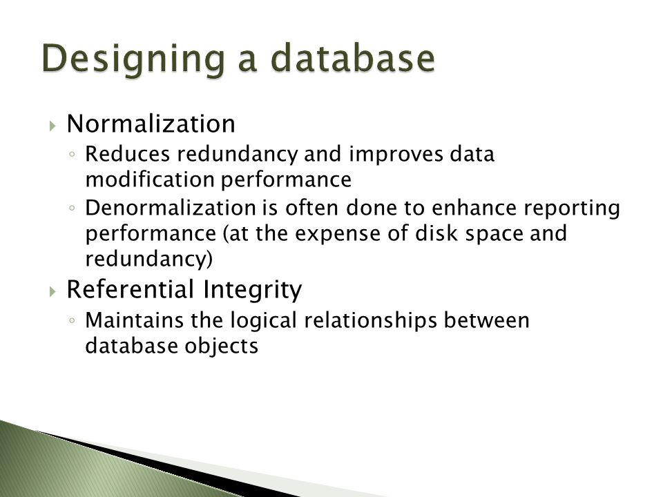  Normalization ◦ Reduces redundancy and improves data modification performance ◦ Denormalization is often done to enhance reporting performance (at the expense of disk space and redundancy)  Referential Integrity ◦ Maintains the logical relationships between database objects