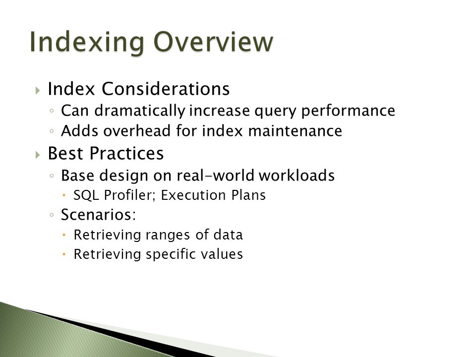  Index Considerations ◦ Can dramatically increase query performance ◦ Adds overhead for index maintenance  Best Practices ◦ Base design on real-world workloads  SQL Profiler; Execution Plans ◦ Scenarios:  Retrieving ranges of data  Retrieving specific values