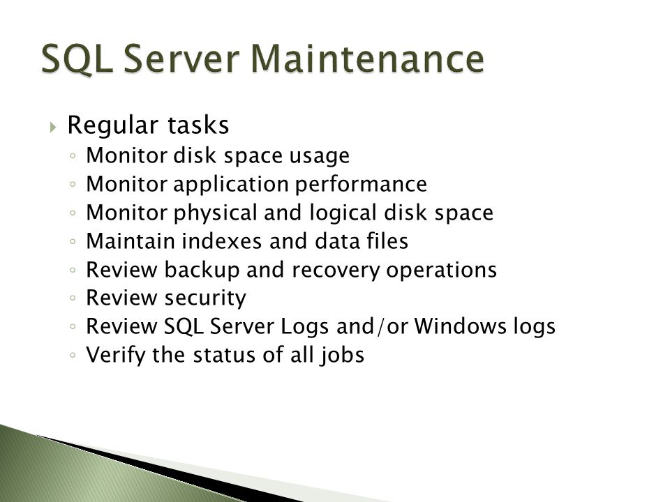  Regular tasks ◦ Monitor disk space usage ◦ Monitor application performance ◦ Monitor physical and logical disk space ◦ Maintain indexes and data files ◦ Review backup and recovery operations ◦ Review security ◦ Review SQL Server Logs and/or Windows logs ◦ Verify the status of all jobs