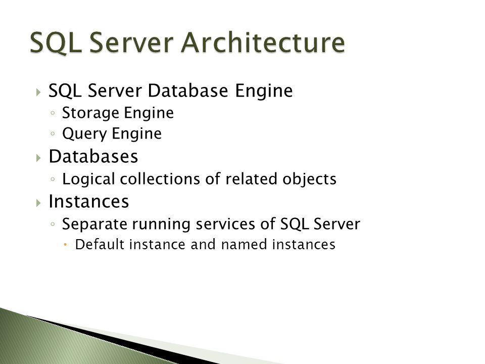  SQL Server Database Engine ◦ Storage Engine ◦ Query Engine  Databases ◦ Logical collections of related objects  Instances ◦ Separate running services of SQL Server  Default instance and named instances