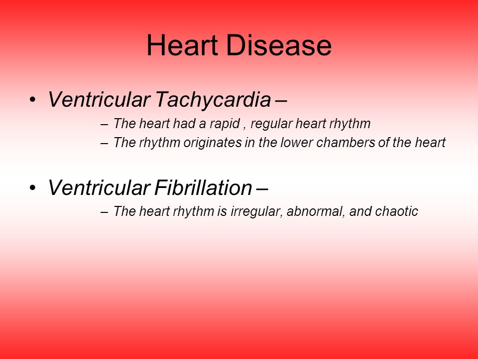 Heart Disease Ventricular Tachycardia – –The heart had a rapid, regular heart rhythm –The rhythm originates in the lower chambers of the heart Ventricular Fibrillation – –The heart rhythm is irregular, abnormal, and chaotic