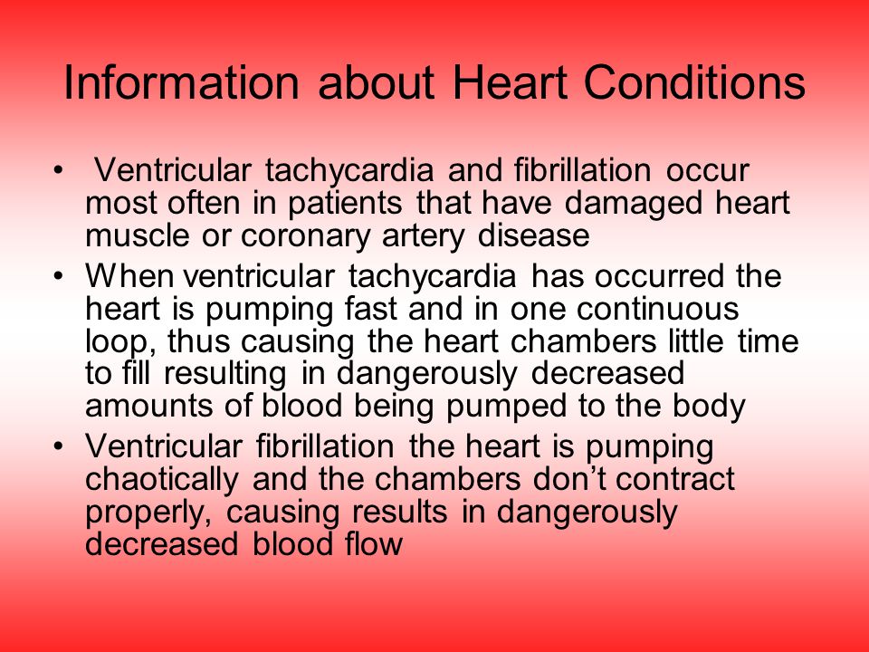 Information about Heart Conditions Ventricular tachycardia and fibrillation occur most often in patients that have damaged heart muscle or coronary artery disease When ventricular tachycardia has occurred the heart is pumping fast and in one continuous loop, thus causing the heart chambers little time to fill resulting in dangerously decreased amounts of blood being pumped to the body Ventricular fibrillation the heart is pumping chaotically and the chambers don’t contract properly, causing results in dangerously decreased blood flow