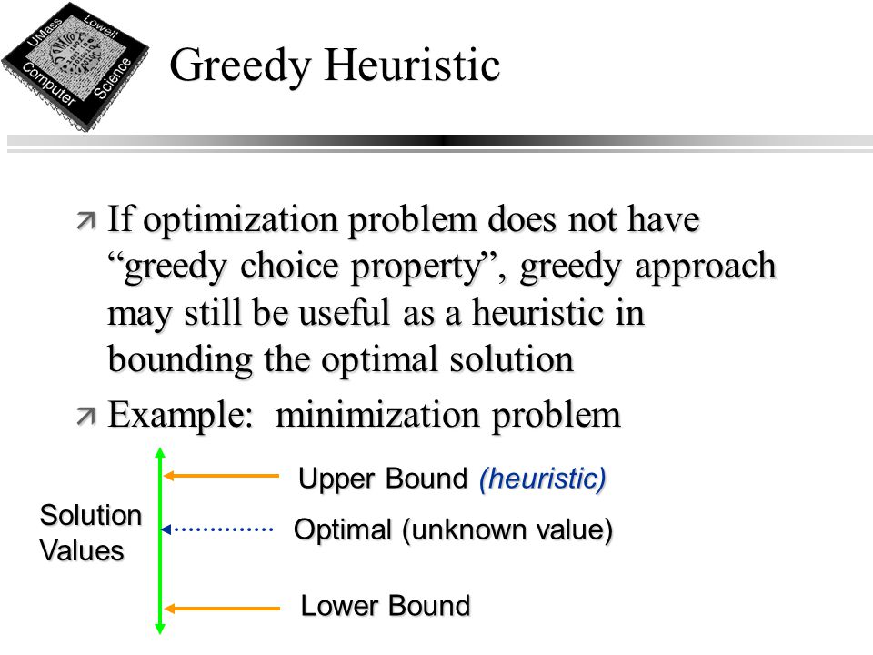Greedy Heuristic ä If optimization problem does not have greedy choice property , greedy approach may still be useful as a heuristic in bounding the optimal solution ä Example: minimization problem Optimal (unknown value) Upper Bound (heuristic) Lower Bound Solution Values