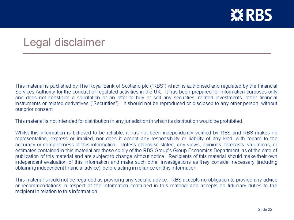 Slide 22 Legal disclaimer This material is published by The Royal Bank of Scotland plc ( RBS ) which is authorised and regulated by the Financial Services Authority for the conduct of regulated activities in the UK.