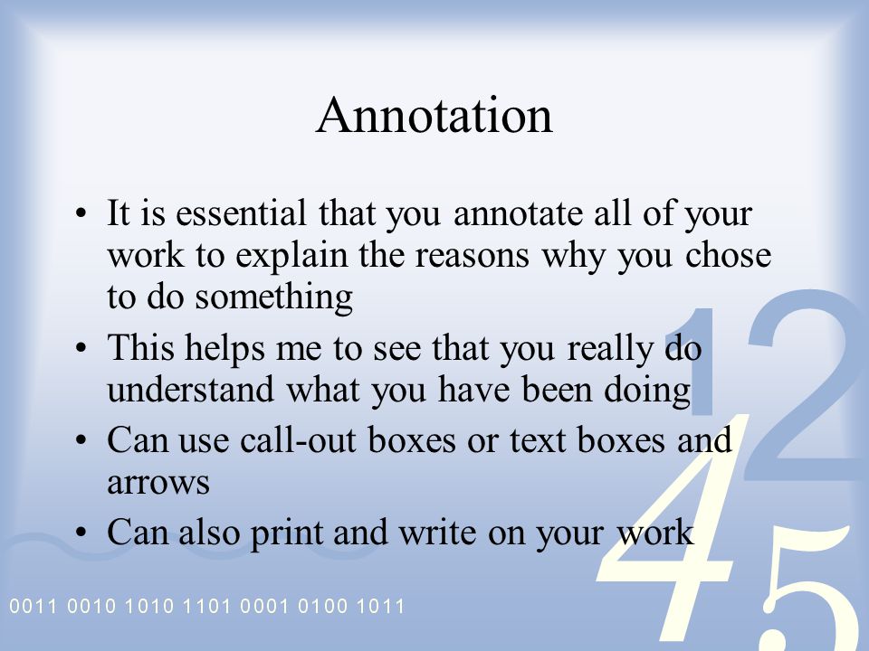 Annotation It is essential that you annotate all of your work to explain the reasons why you chose to do something This helps me to see that you really do understand what you have been doing Can use call-out boxes or text boxes and arrows Can also print and write on your work