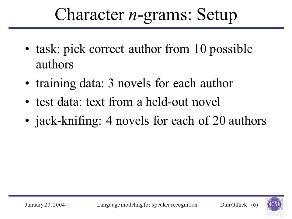 Dan Gillick (6)January 20, 2004Language modeling for speaker recognition Character n-grams: Setup task: pick correct author from 10 possible authors training data: 3 novels for each author test data: text from a held-out novel jack-knifing: 4 novels for each of 20 authors