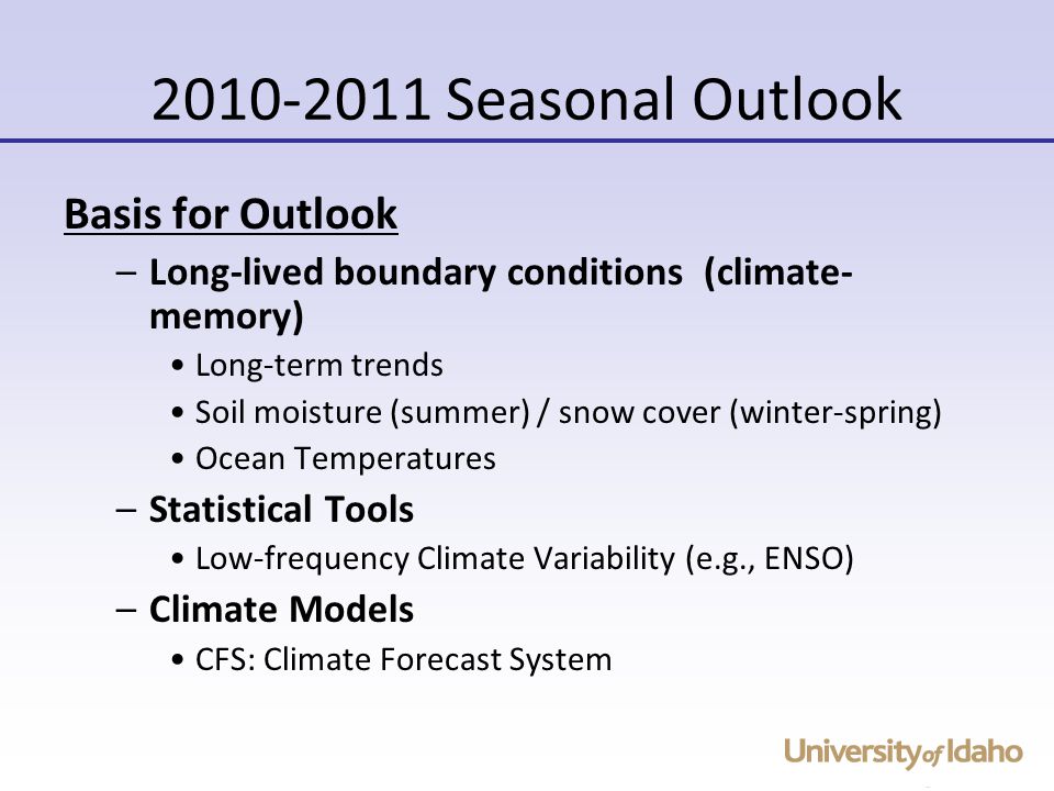 Seasonal Outlook Basis for Outlook –Long-lived boundary conditions (climate- memory) Long-term trends Soil moisture (summer) / snow cover (winter-spring) Ocean Temperatures –Statistical Tools Low-frequency Climate Variability (e.g., ENSO) –Climate Models CFS: Climate Forecast System
