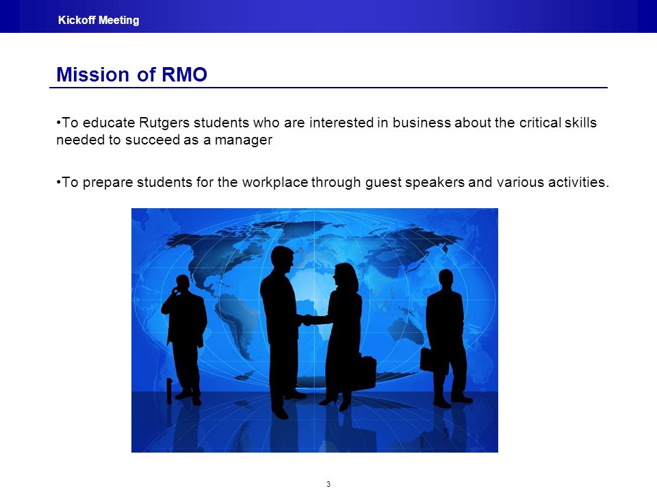 3 Kickoff Meeting Mission of RMO To educate Rutgers students who are interested in business about the critical skills needed to succeed as a manager To prepare students for the workplace through guest speakers and various activities.