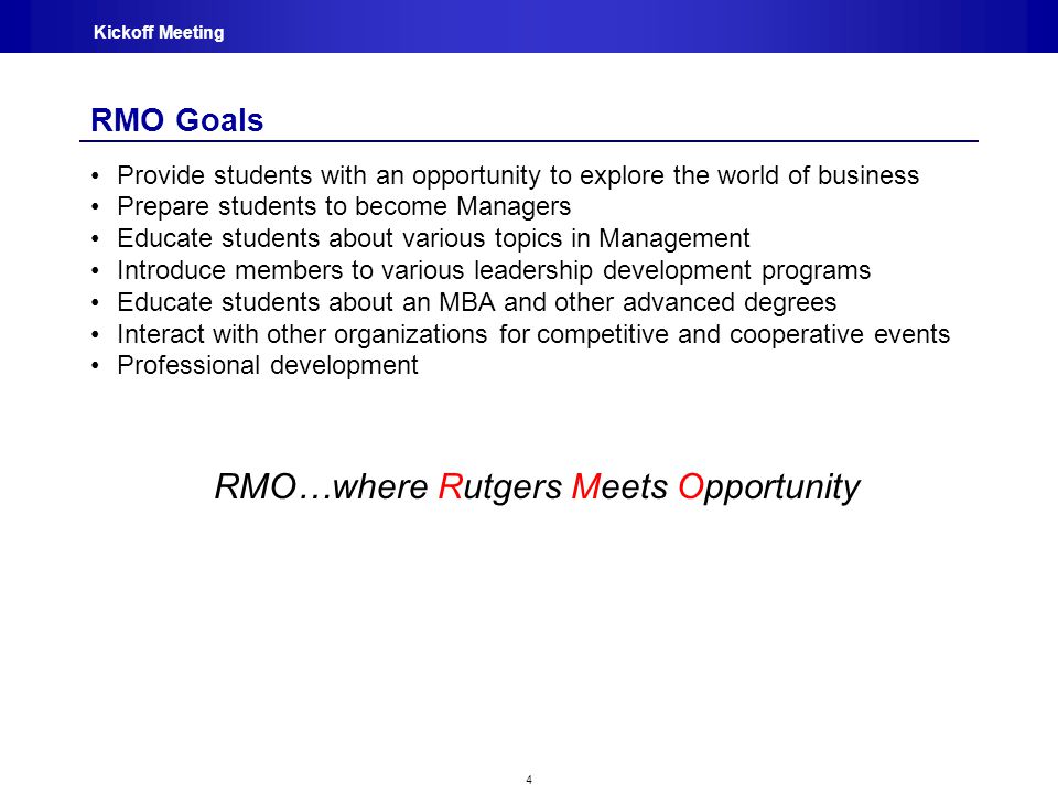 4 Kickoff Meeting RMO Goals Provide students with an opportunity to explore the world of business Prepare students to become Managers Educate students about various topics in Management Introduce members to various leadership development programs Educate students about an MBA and other advanced degrees Interact with other organizations for competitive and cooperative events Professional development RMO…where Rutgers Meets Opportunity