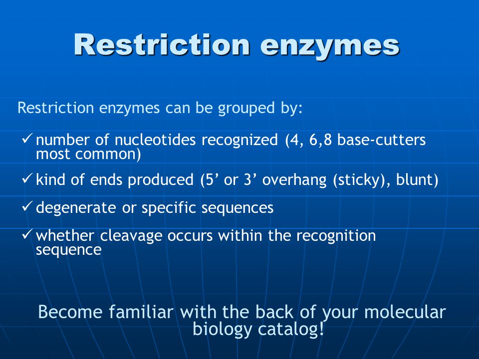 Restriction enzymes degenerate or specific sequences kind of ends produced (5’ or 3’ overhang (sticky), blunt) number of nucleotides recognized (4, 6,8 base-cutters most common) Become familiar with the back of your molecular biology catalog.