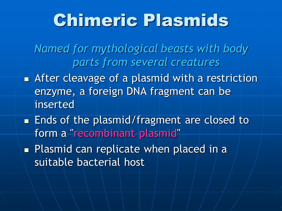 Chimeric Plasmids Named for mythological beasts with body parts from several creatures After cleavage of a plasmid with a restriction enzyme, a foreign DNA fragment can be inserted After cleavage of a plasmid with a restriction enzyme, a foreign DNA fragment can be inserted Ends of the plasmid/fragment are closed to form a recombinant plasmid Ends of the plasmid/fragment are closed to form a recombinant plasmid Plasmid can replicate when placed in a suitable bacterial host Plasmid can replicate when placed in a suitable bacterial host
