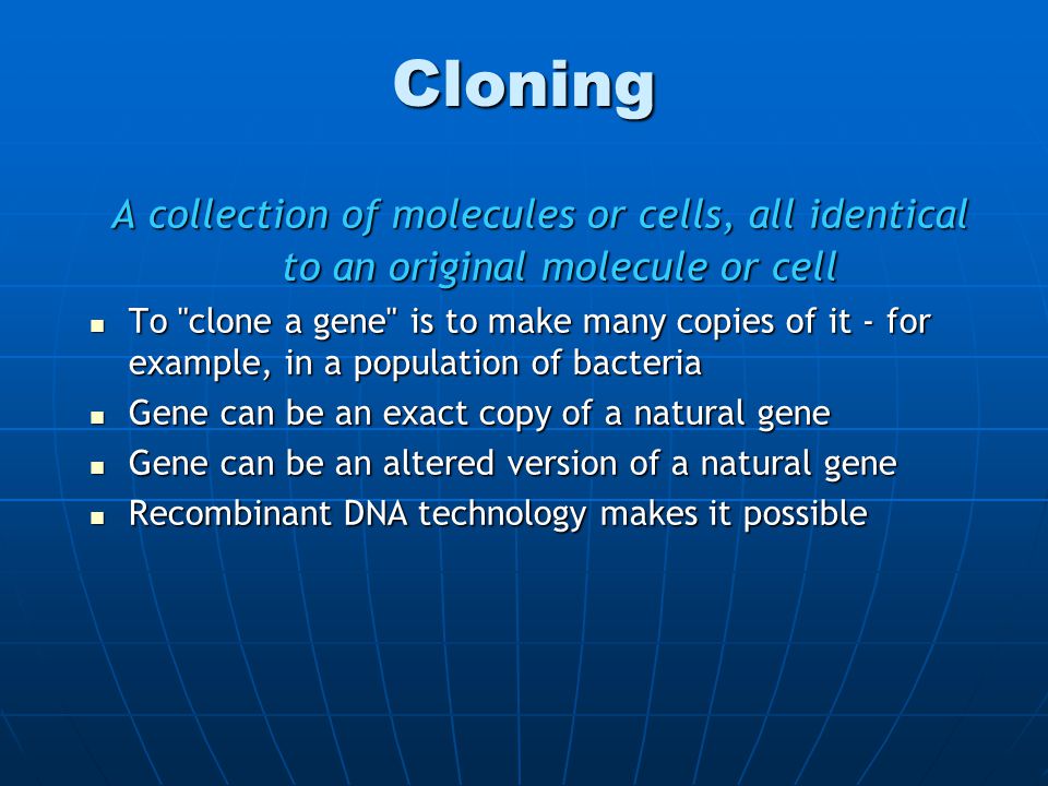 Cloning A collection of molecules or cells, all identical to an original molecule or cell To clone a gene is to make many copies of it - for example, in a population of bacteria To clone a gene is to make many copies of it - for example, in a population of bacteria Gene can be an exact copy of a natural gene Gene can be an exact copy of a natural gene Gene can be an altered version of a natural gene Gene can be an altered version of a natural gene Recombinant DNA technology makes it possible Recombinant DNA technology makes it possible