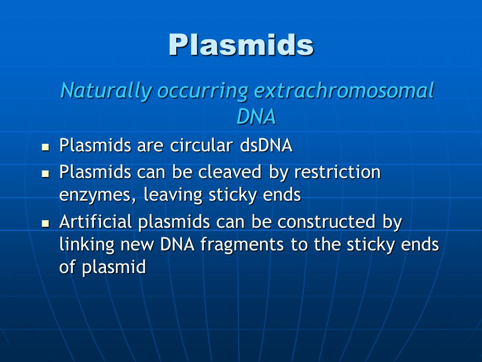 Plasmids Naturally occurring extrachromosomal DNA Plasmids are circular dsDNA Plasmids are circular dsDNA Plasmids can be cleaved by restriction enzymes, leaving sticky ends Plasmids can be cleaved by restriction enzymes, leaving sticky ends Artificial plasmids can be constructed by linking new DNA fragments to the sticky ends of plasmid Artificial plasmids can be constructed by linking new DNA fragments to the sticky ends of plasmid