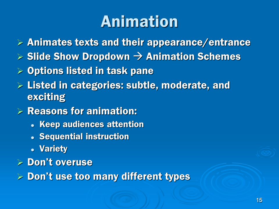 15 Animation  Animates texts and their appearance/entrance  Slide Show Dropdown  Animation Schemes  Options listed in task pane  Listed in categories: subtle, moderate, and exciting  Reasons for animation: Keep audiences attention Keep audiences attention Sequential instruction Sequential instruction Variety Variety  Don’t overuse  Don’t use too many different types