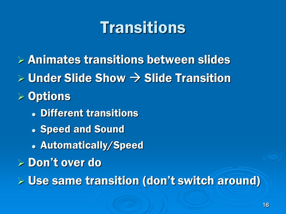 16 Transitions  Animates transitions between slides  Under Slide Show  Slide Transition  Options Different transitions Different transitions Speed and Sound Speed and Sound Automatically/Speed Automatically/Speed  Don’t over do  Use same transition (don’t switch around)