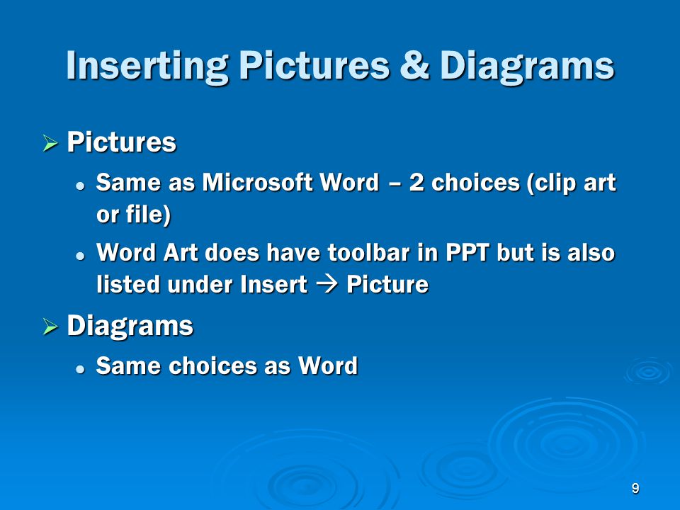 9 Inserting Pictures & Diagrams  Pictures Same as Microsoft Word – 2 choices (clip art or file) Same as Microsoft Word – 2 choices (clip art or file) Word Art does have toolbar in PPT but is also listed under Insert  Picture Word Art does have toolbar in PPT but is also listed under Insert  Picture  Diagrams Same choices as Word Same choices as Word