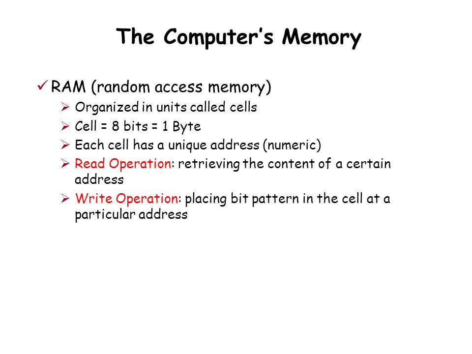 The Computer’s Memory RAM (random access memory)  Organized in units called cells  Cell = 8 bits = 1 Byte  Each cell has a unique address (numeric)  Read Operation: retrieving the content of a certain address  Write Operation: placing bit pattern in the cell at a particular address