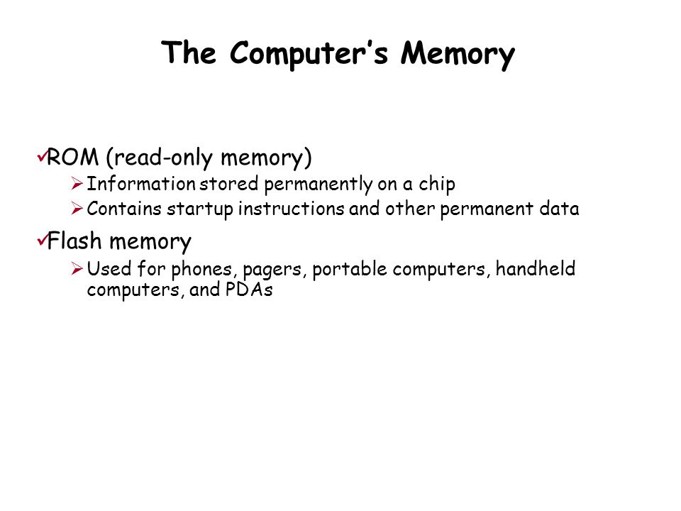The Computer’s Memory ROM (read-only memory)  Information stored permanently on a chip  Contains startup instructions and other permanent data Flash memory  Used for phones, pagers, portable computers, handheld computers, and PDAs