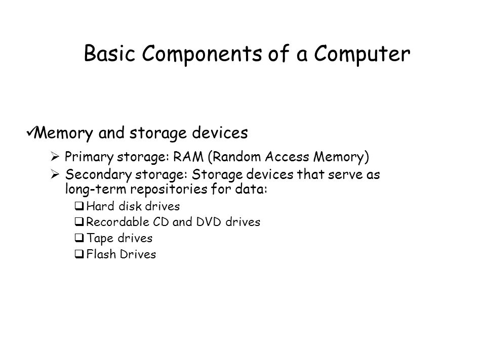 Basic Components of a Computer Memory and storage devices  Primary storage: RAM (Random Access Memory)  Secondary storage: Storage devices that serve as long-term repositories for data:  Hard disk drives  Recordable CD and DVD drives  Tape drives  Flash Drives