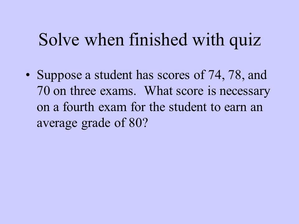 Solve when finished with quiz Suppose a student has scores of 74, 78, and 70 on three exams.