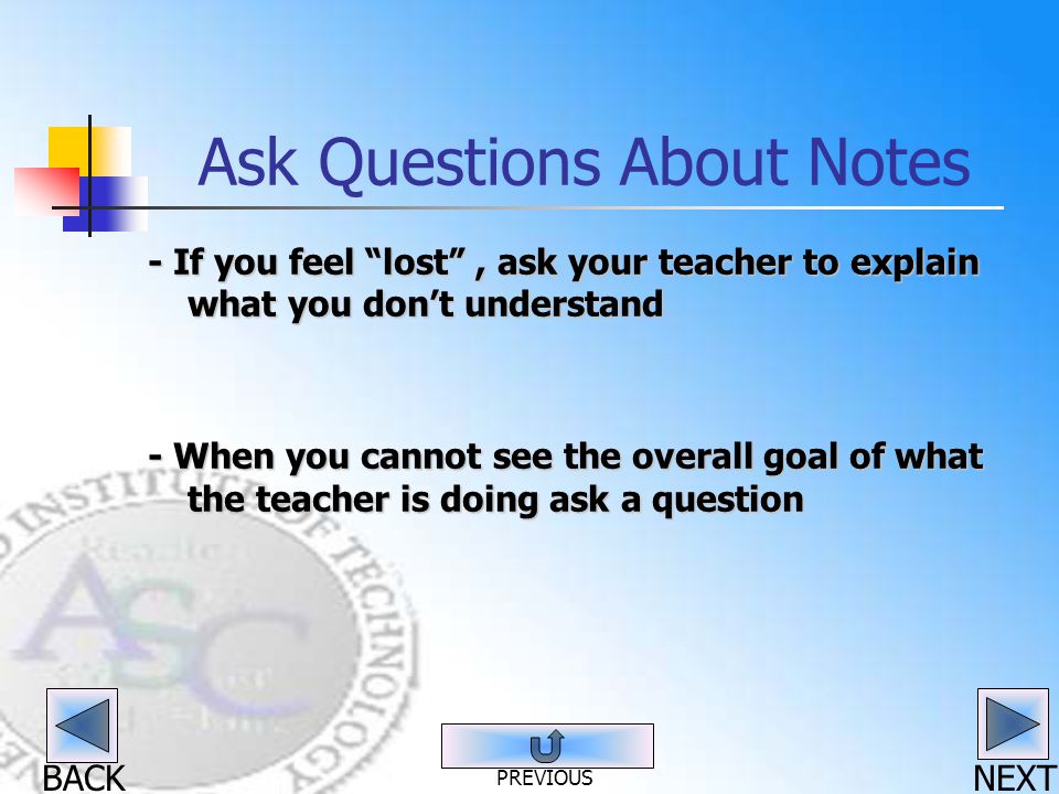 BACK Ask Questions About Notes - If you feel lost , ask your teacher to explain what you don’t understand - When you cannot see the overall goal of what the teacher is doing ask a question NEXT PREVIOUS