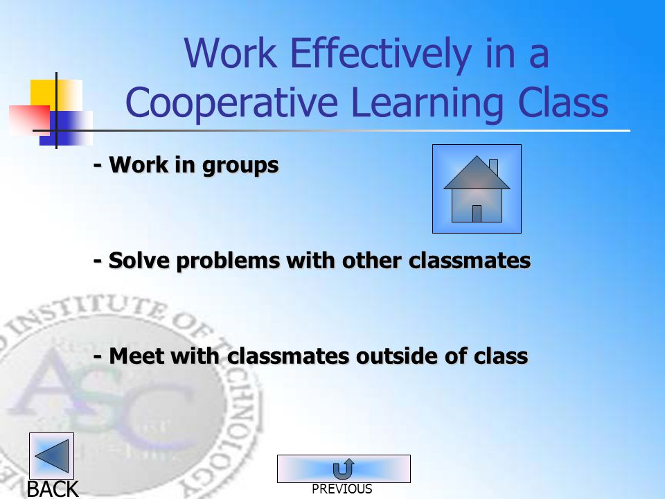 BACK Work Effectively in a Cooperative Learning Class - Work in groups - Solve problems with other classmates - Meet with classmates outside of class PREVIOUS