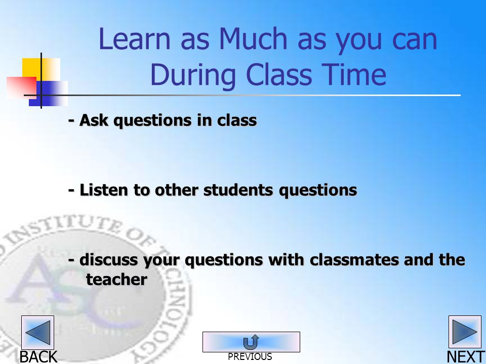 BACK Learn as Much as you can During Class Time - Ask questions in class - Listen to other students questions - discuss your questions with classmates and the teacher NEXT PREVIOUS