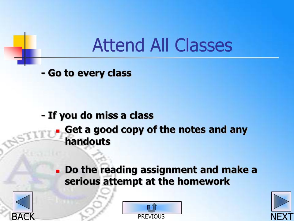 BACK Attend All Classes - Go to every class - If you do miss a class Get a good copy of the notes and any handouts Get a good copy of the notes and any handouts Do the reading assignment and make a serious attempt at the homework Do the reading assignment and make a serious attempt at the homework NEXT PREVIOUS