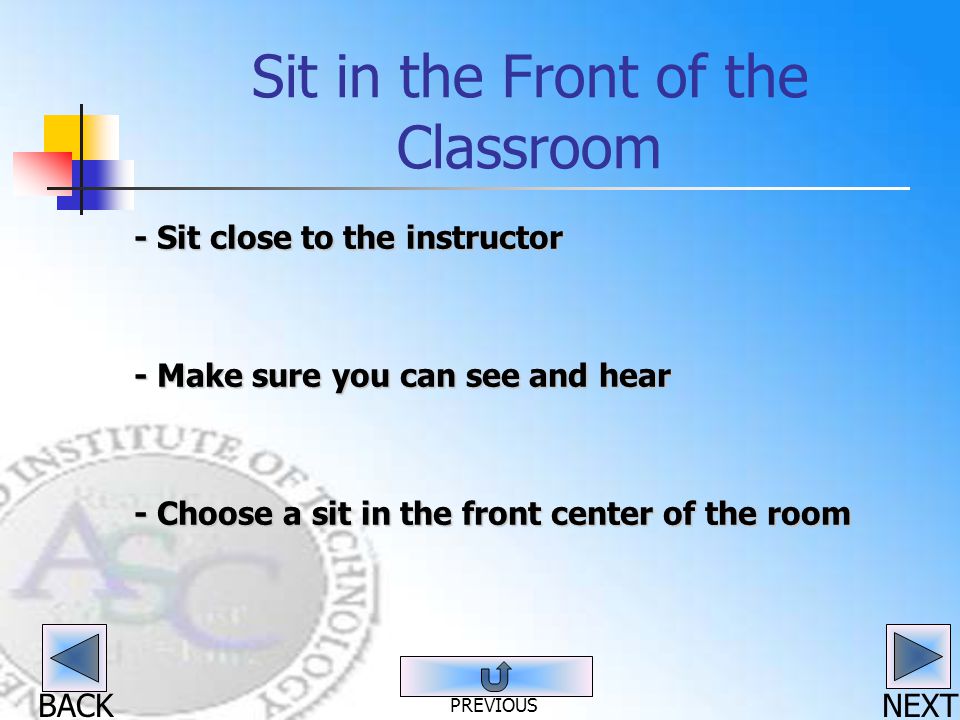BACK Sit in the Front of the Classroom - Sit close to the instructor - Make sure you can see and hear - Choose a sit in the front center of the room NEXT PREVIOUS
