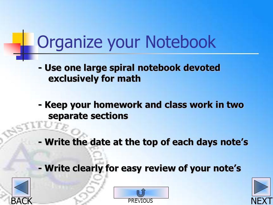 BACK Organize your Notebook - Use one large spiral notebook devoted exclusively for math - Keep your homework and class work in two separate sections - Write the date at the top of each days note’s - Write clearly for easy review of your note’s NEXT PREVIOUS