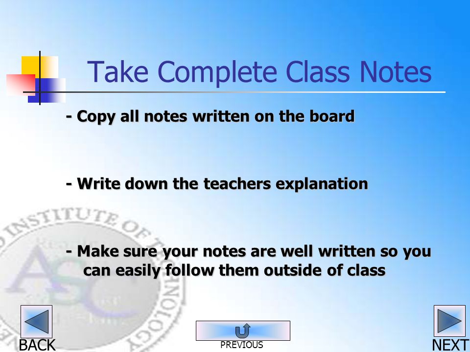 BACK Take Complete Class Notes - Copy all notes written on the board - Write down the teachers explanation - Make sure your notes are well written so you can easily follow them outside of class NEXT PREVIOUS