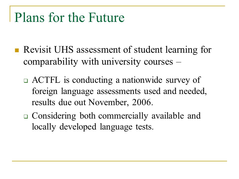 Plans for the Future Revisit UHS assessment of student learning for comparability with university courses –  ACTFL is conducting a nationwide survey of foreign language assessments used and needed, results due out November, 2006.