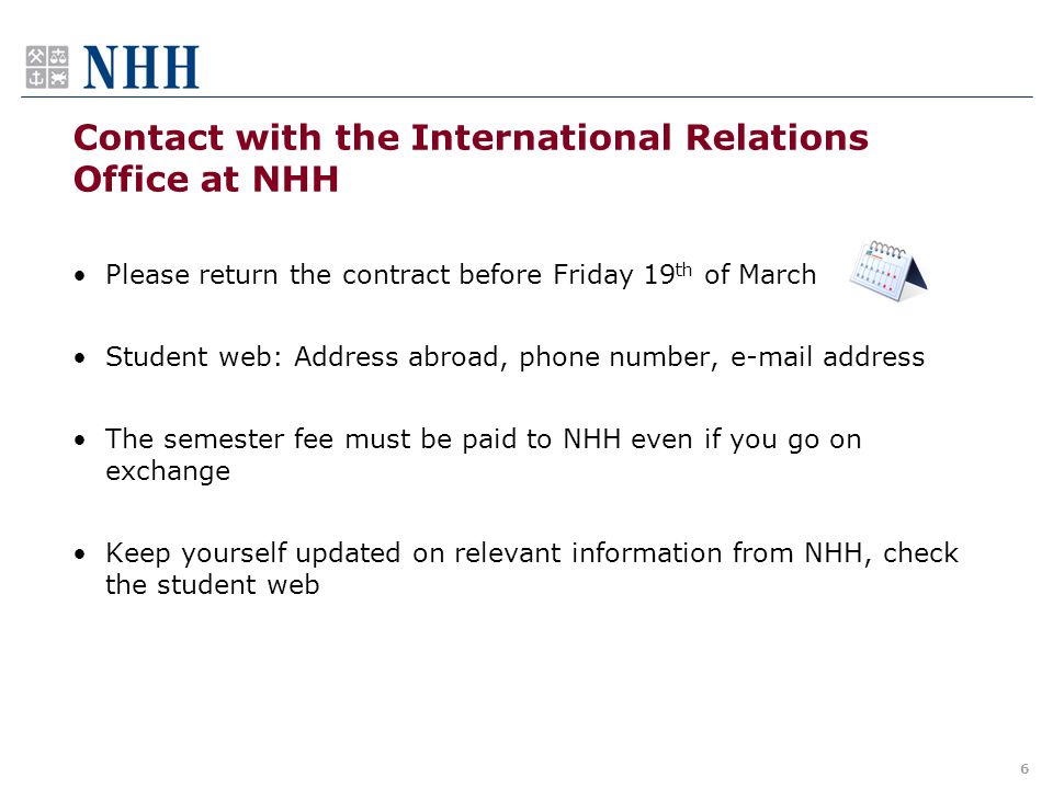 Contact with the International Relations Office at NHH Please return the contract before Friday 19 th of March Student web: Address abroad, phone number,  address The semester fee must be paid to NHH even if you go on exchange Keep yourself updated on relevant information from NHH, check the student web 6