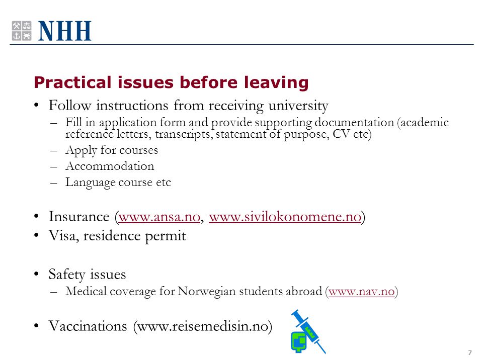 Practical issues before leaving Follow instructions from receiving university –Fill in application form and provide supporting documentation (academic reference letters, transcripts, statement of purpose, CV etc) –Apply for courses –Accommodation –Language course etc Insurance (    Visa, residence permit Safety issues –Medical coverage for Norwegian students abroad (  Vaccinations (  7