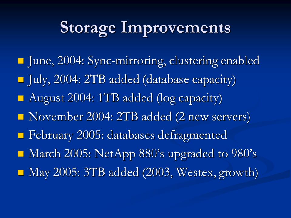 Storage Improvements June, 2004: Sync-mirroring, clustering enabled June, 2004: Sync-mirroring, clustering enabled July, 2004: 2TB added (database capacity) July, 2004: 2TB added (database capacity) August 2004: 1TB added (log capacity) August 2004: 1TB added (log capacity) November 2004: 2TB added (2 new servers) November 2004: 2TB added (2 new servers) February 2005: databases defragmented February 2005: databases defragmented March 2005: NetApp 880’s upgraded to 980’s March 2005: NetApp 880’s upgraded to 980’s May 2005: 3TB added (2003, Westex, growth) May 2005: 3TB added (2003, Westex, growth)