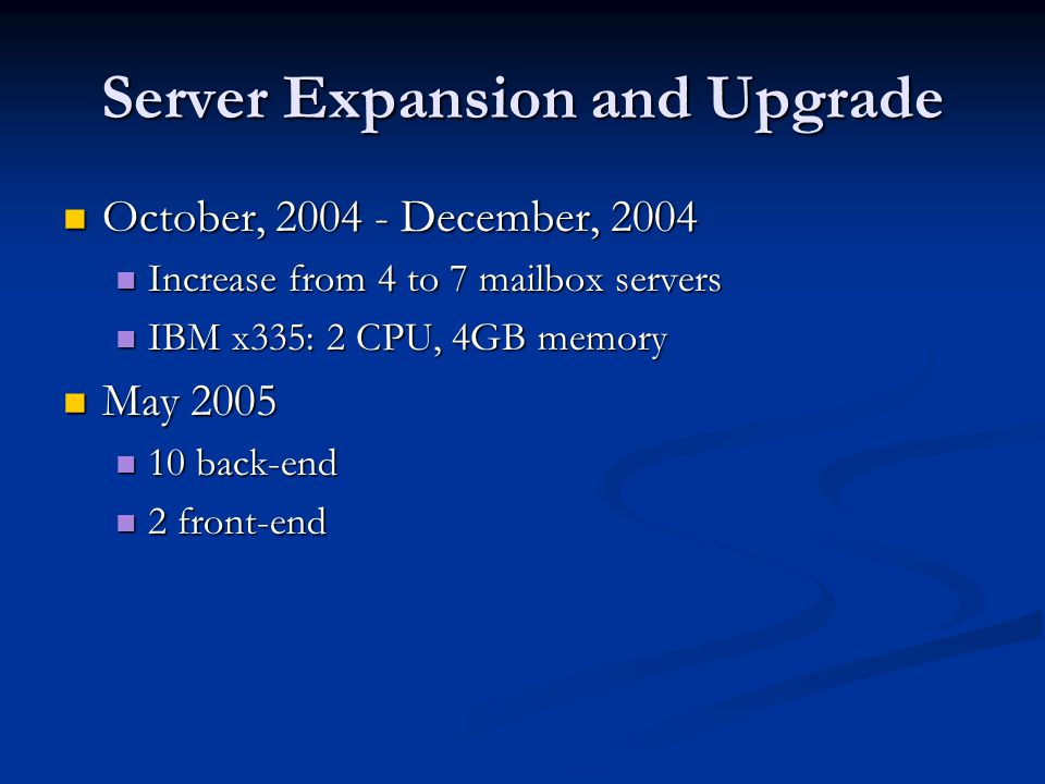 Server Expansion and Upgrade October, December, 2004 October, December, 2004 Increase from 4 to 7 mailbox servers Increase from 4 to 7 mailbox servers IBM x335: 2 CPU, 4GB memory IBM x335: 2 CPU, 4GB memory May 2005 May back-end 10 back-end 2 front-end 2 front-end