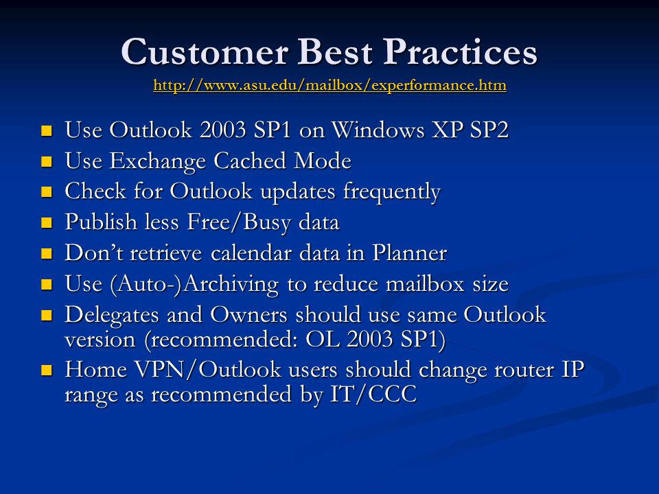 Customer Best Practices     Use Outlook 2003 SP1 on Windows XP SP2 Use Outlook 2003 SP1 on Windows XP SP2 Use Exchange Cached Mode Use Exchange Cached Mode Check for Outlook updates frequently Check for Outlook updates frequently Publish less Free/Busy data Publish less Free/Busy data Don’t retrieve calendar data in Planner Don’t retrieve calendar data in Planner Use (Auto-)Archiving to reduce mailbox size Use (Auto-)Archiving to reduce mailbox size Delegates and Owners should use same Outlook version (recommended: OL 2003 SP1) Delegates and Owners should use same Outlook version (recommended: OL 2003 SP1) Home VPN/Outlook users should change router IP range as recommended by IT/CCC Home VPN/Outlook users should change router IP range as recommended by IT/CCC