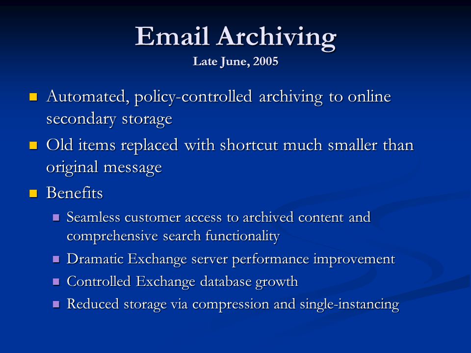 Archiving Late June, 2005 Automated, policy-controlled archiving to online secondary storage Automated, policy-controlled archiving to online secondary storage Old items replaced with shortcut much smaller than original message Old items replaced with shortcut much smaller than original message Benefits Benefits Seamless customer access to archived content and comprehensive search functionality Seamless customer access to archived content and comprehensive search functionality Dramatic Exchange server performance improvement Dramatic Exchange server performance improvement Controlled Exchange database growth Controlled Exchange database growth Reduced storage via compression and single-instancing Reduced storage via compression and single-instancing